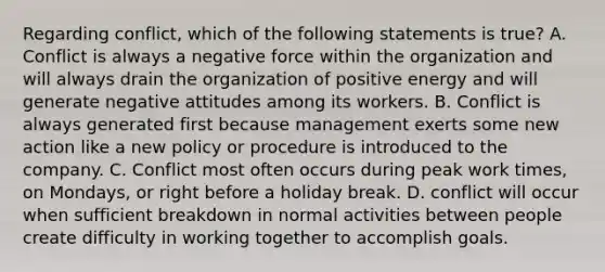 Regarding conflict, which of the following statements is true? A. Conflict is always a negative force within the organization and will always drain the organization of positive energy and will generate negative attitudes among its workers. B. Conflict is always generated first because management exerts some new action like a new policy or procedure is introduced to the company. C. Conflict most often occurs during peak work times, on Mondays, or right before a holiday break. D. conflict will occur when sufficient breakdown in normal activities between people create difficulty in working together to accomplish goals.