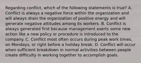 Regarding conflict, which of the following statements is true? A. Conflict is always a negative force within the organization and will always drain the organization of positive energy and will generate negative attitudes among its workers. B. Conflict is always generated first because management exerts some new action like a new policy or procedure is introduced to the company. C. Conflict most often occurs during peak work times, on Mondays, or right before a holiday break. D. Conflict will occur when sufficient breakdown in normal activities between people create difficulty in working together to accomplish goals.