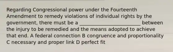 Regarding Congressional power under the Fourteenth Amendment to remedy violations of individual rights by the government, there must be a _________________________ between the injury to be remedied and the means adopted to achieve that end. A federal connection B congruence and proportionality C necessary and proper link D perfect fit