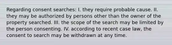 Regarding consent searches: I. they require probable cause. II. they may be authorized by persons other than the owner of the property searched. III. the scope of the search may be limited by the person consenting. IV. according to recent case law, the consent to search may be withdrawn at any time.