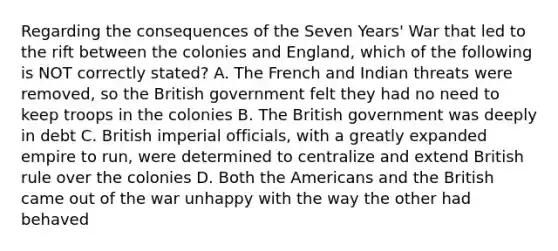 Regarding the consequences of the Seven Years' War that led to the rift between the colonies and England, which of the following is NOT correctly stated? A. The French and Indian threats were removed, so the British government felt they had no need to keep troops in the colonies B. The British government was deeply in debt C. British imperial officials, with a greatly expanded empire to run, were determined to centralize and extend British rule over the colonies D. Both the Americans and the British came out of the war unhappy with the way the other had behaved