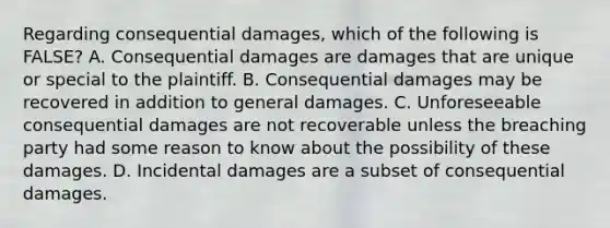 Regarding consequential damages, which of the following is FALSE? A. Consequential damages are damages that are unique or special to the plaintiff. B. Consequential damages may be recovered in addition to general damages. C. Unforeseeable consequential damages are not recoverable unless the breaching party had some reason to know about the possibility of these damages. D. Incidental damages are a subset of consequential damages.