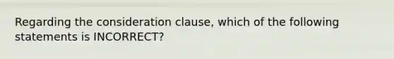 Regarding the consideration clause, which of the following statements is INCORRECT?