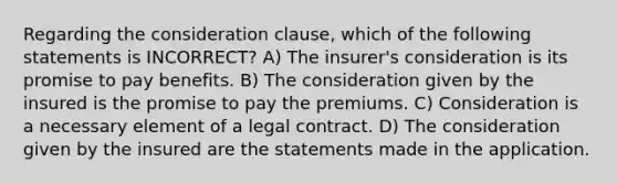 Regarding the consideration clause, which of the following statements is INCORRECT? A) The insurer's consideration is its promise to pay benefits. B) The consideration given by the insured is the promise to pay the premiums. C) Consideration is a necessary element of a legal contract. D) The consideration given by the insured are the statements made in the application.