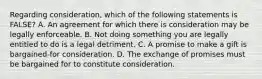 Regarding consideration, which of the following statements is FALSE? A. An agreement for which there is consideration may be legally enforceable. B. Not doing something you are legally entitled to do is a legal detriment. C. A promise to make a gift is bargained-for consideration. D. The exchange of promises must be bargained for to constitute consideration.