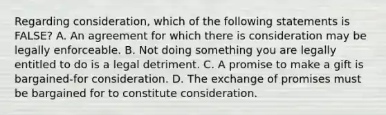 Regarding consideration, which of the following statements is FALSE? A. An agreement for which there is consideration may be legally enforceable. B. Not doing something you are legally entitled to do is a legal detriment. C. A promise to make a gift is bargained-for consideration. D. The exchange of promises must be bargained for to constitute consideration.