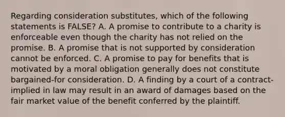 Regarding consideration substitutes, which of the following statements is FALSE? A. A promise to contribute to a charity is enforceable even though the charity has not relied on the promise. B. A promise that is not supported by consideration cannot be enforced. C. A promise to pay for benefits that is motivated by a moral obligation generally does not constitute bargained-for consideration. D. A finding by a court of a contract-implied in law may result in an award of damages based on the fair market value of the benefit conferred by the plaintiff.