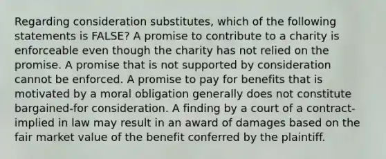 Regarding consideration substitutes, which of the following statements is FALSE? A promise to contribute to a charity is enforceable even though the charity has not relied on the promise. A promise that is not supported by consideration cannot be enforced. A promise to pay for benefits that is motivated by a moral obligation generally does not constitute bargained-for consideration. A finding by a court of a contract-implied in law may result in an award of damages based on the fair market value of the benefit conferred by the plaintiff.