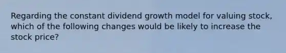 Regarding the constant dividend growth model for valuing stock, which of the following changes would be likely to increase the stock price?