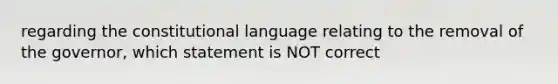 regarding the constitutional language relating to the removal of the governor, which statement is NOT correct