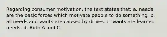 Regarding consumer motivation, the text states that: a. needs are the basic forces which motivate people to do something. b. all needs and wants are caused by drives. c. wants are learned needs. d. Both A and C.