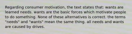 Regarding consumer motivation, the text states that: wants are learned needs. wants are the basic forces which motivate people to do something. None of these alternatives is correct. the terms "needs" and "wants" mean the same thing. all needs and wants are caused by drives.