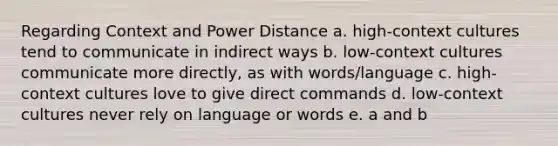 Regarding Context and Power Distance a. high-context cultures tend to communicate in indirect ways b. low-context cultures communicate more directly, as with words/language c. high-context cultures love to give direct commands d. low-context cultures never rely on language or words e. a and b