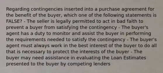 Regarding contingencies inserted into a purchase agreement for the benefit of the buyer, which one of the following statements is FALSE? - The seller is legally permitted to act in bad faith to prevent a buyer from satisfying the contingency - The buyer's agent has a duty to monitor and assist the buyer in performing the requirements needed to satisfy the contingency - The buyer's agent must always work in the best interest of the buyer to do all that is necessary to protect the interests of the buyer - The buyer may need assistance in evaluating the Loan Estimates presented to the buyer by competing lenders