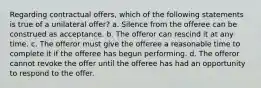 Regarding contractual offers, which of the following statements is true of a unilateral offer? a. Silence from the offeree can be construed as acceptance. b. The offeror can rescind it at any time. c. The offeror must give the offeree a reasonable time to complete it if the offeree has begun performing. d. The offeror cannot revoke the offer until the offeree has had an opportunity to respond to the offer.