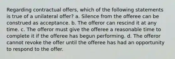 Regarding contractual offers, which of the following statements is true of a unilateral offer? a. Silence from the offeree can be construed as acceptance. b. The offeror can rescind it at any time. c. The offeror must give the offeree a reasonable time to complete it if the offeree has begun performing. d. The offeror cannot revoke the offer until the offeree has had an opportunity to respond to the offer.