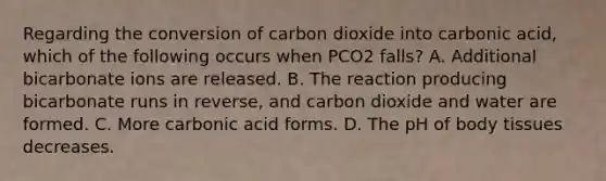 Regarding the conversion of carbon dioxide into carbonic acid, which of the following occurs when PCO2 falls? A. Additional bicarbonate ions are released. B. The reaction producing bicarbonate runs in reverse, and carbon dioxide and water are formed. C. More carbonic acid forms. D. The pH of body tissues decreases.