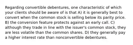 Regarding convertible debentures, one characteristic of which your clients should be aware of is that A) it is generally best to convert when the common stock is selling below its parity price. B) the conversion feature protects against an early call. C) although they trade in line with the issuer's common stock, they are less volatile than the common shares. D) they generally pay a higher interest rate than nonconvertible debentures.