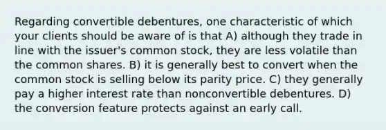 Regarding convertible debentures, one characteristic of which your clients should be aware of is that A) although they trade in line with the issuer's common stock, they are less volatile than the common shares. B) it is generally best to convert when the common stock is selling below its parity price. C) they generally pay a higher interest rate than nonconvertible debentures. D) the conversion feature protects against an early call.