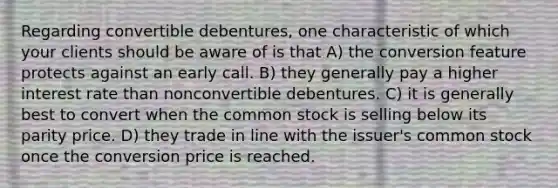 Regarding convertible debentures, one characteristic of which your clients should be aware of is that A) the conversion feature protects against an early call. B) they generally pay a higher interest rate than nonconvertible debentures. C) it is generally best to convert when the common stock is selling below its parity price. D) they trade in line with the issuer's common stock once the conversion price is reached.