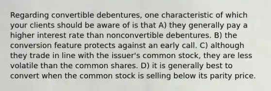 Regarding convertible debentures, one characteristic of which your clients should be aware of is that A) they generally pay a higher interest rate than nonconvertible debentures. B) the conversion feature protects against an early call. C) although they trade in line with the issuer's common stock, they are less volatile than the common shares. D) it is generally best to convert when the common stock is selling below its parity price.