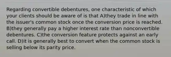 Regarding convertible debentures, one characteristic of which your clients should be aware of is that A)they trade in line with the issuer's common stock once the conversion price is reached. B)they generally pay a higher interest rate than nonconvertible debentures. C)the conversion feature protects against an early call. D)it is generally best to convert when the common stock is selling below its parity price.