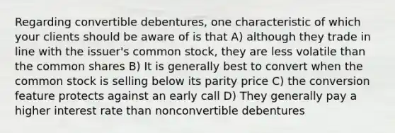 Regarding convertible debentures, one characteristic of which your clients should be aware of is that A) although they trade in line with the issuer's common stock, they are less volatile than the common shares B) It is generally best to convert when the common stock is selling below its parity price C) the conversion feature protects against an early call D) They generally pay a higher interest rate than nonconvertible debentures