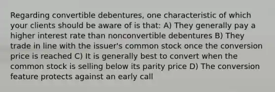 Regarding convertible debentures, one characteristic of which your clients should be aware of is that: A) They generally pay a higher interest rate than nonconvertible debentures B) They trade in line with the issuer's common stock once the conversion price is reached C) It is generally best to convert when the common stock is selling below its parity price D) The conversion feature protects against an early call