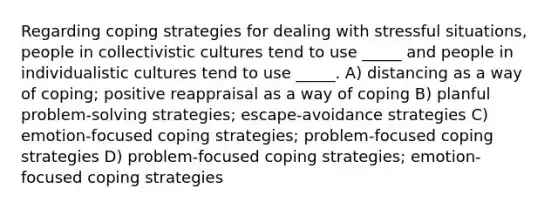 Regarding coping strategies for dealing with stressful situations, people in collectivistic cultures tend to use _____ and people in individualistic cultures tend to use _____. A) distancing as a way of coping; positive reappraisal as a way of coping B) planful problem-solving strategies; escape-avoidance strategies C) emotion-focused coping strategies; problem-focused coping strategies D) problem-focused coping strategies; emotion-focused coping strategies