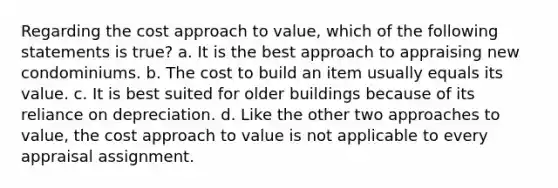 Regarding the cost approach to value, which of the following statements is true? a. It is the best approach to appraising new condominiums. b. The cost to build an item usually equals its value. c. It is best suited for older buildings because of its reliance on depreciation. d. Like the other two approaches to value, the cost approach to value is not applicable to every appraisal assignment.