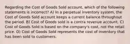 Regarding the Cost of Goods Sold account, which of the following statements is incorrect? A) In a perpetual inventory system, the Cost of Goods Sold account keeps a current balance throughout the period. B) Cost of Goods sold is a contra revenue account. C) Cost of Goods Sold is based on the company's cost, not the retail price. D) Cost of Goods Sold represents the cost of inventory that has been sold to customers.