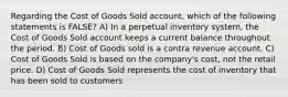 Regarding the Cost of Goods Sold account, which of the following statements is FALSE? A) In a perpetual inventory system, the Cost of Goods Sold account keeps a current balance throughout the period. B) Cost of Goods sold is a contra revenue account. C) Cost of Goods Sold is based on the company's cost, not the retail price. D) Cost of Goods Sold represents the cost of inventory that has been sold to customers