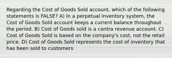 Regarding the Cost of Goods Sold account, which of the following statements is FALSE? A) In a perpetual inventory system, the Cost of Goods Sold account keeps a current balance throughout the period. B) Cost of Goods sold is a contra revenue account. C) Cost of Goods Sold is based on the company's cost, not the retail price. D) Cost of Goods Sold represents the cost of inventory that has been sold to customers