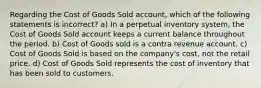 Regarding the Cost of Goods Sold account, which of the following statements is incorrect? a) In a perpetual inventory system, the Cost of Goods Sold account keeps a current balance throughout the period. b) Cost of Goods sold is a contra revenue account. c) Cost of Goods Sold is based on the company's cost, not the retail price. d) Cost of Goods Sold represents the cost of inventory that has been sold to customers.