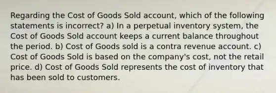 Regarding the Cost of Goods Sold account, which of the following statements is incorrect? a) In a perpetual inventory system, the Cost of Goods Sold account keeps a current balance throughout the period. b) Cost of Goods sold is a contra revenue account. c) Cost of Goods Sold is based on the company's cost, not the retail price. d) Cost of Goods Sold represents <a href='https://www.questionai.com/knowledge/kUhJNHXnd4-the-cost-of-inventory' class='anchor-knowledge'>the cost of inventory</a> that has been sold to customers.