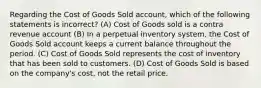 Regarding the Cost of Goods Sold​ account, which of the following statements is​ incorrect? (A) Cost of Goods sold is a contra revenue account (B) In a perpetual inventory​ system, the Cost of Goods Sold account keeps a current balance throughout the period. (C) Cost of Goods Sold represents the cost of inventory that has been sold to customers. (D) Cost of Goods Sold is based on the​ company's cost, not the retail price.