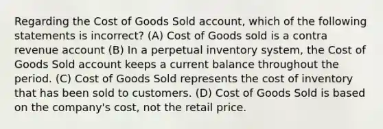 Regarding the Cost of Goods Sold​ account, which of the following statements is​ incorrect? (A) Cost of Goods sold is a contra revenue account (B) In a perpetual inventory​ system, the Cost of Goods Sold account keeps a current balance throughout the period. (C) Cost of Goods Sold represents the cost of inventory that has been sold to customers. (D) Cost of Goods Sold is based on the​ company's cost, not the retail price.