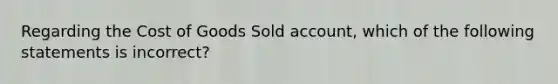 Regarding the Cost of Goods Sold account, which of the following statements is incorrect?