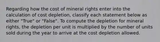 Regarding how the cost of mineral rights enter into the calculation of cost depletion, classify each statement below as either "True" or "False". To compute the depletion for mineral rights, the depletion per unit is multiplied by the number of units sold during the year to arrive at the cost depletion allowed.