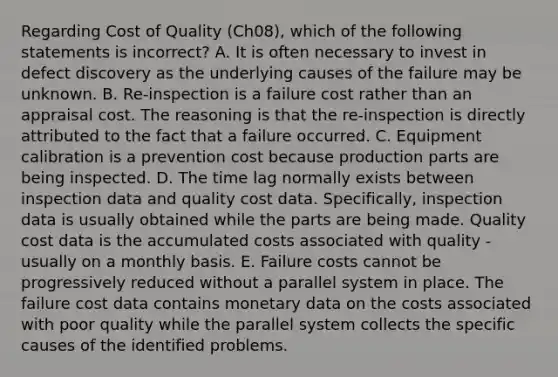 Regarding Cost of Quality (Ch08), which of the following statements is incorrect? A. It is often necessary to invest in defect discovery as the underlying causes of the failure may be unknown. B. Re-inspection is a failure cost rather than an appraisal cost. The reasoning is that the re-inspection is directly attributed to the fact that a failure occurred. C. Equipment calibration is a prevention cost because production parts are being inspected. D. The time lag normally exists between inspection data and quality cost data. Specifically, inspection data is usually obtained while the parts are being made. Quality cost data is the accumulated costs associated with quality - usually on a monthly basis. E. Failure costs cannot be progressively reduced without a parallel system in place. The failure cost data contains monetary data on the costs associated with poor quality while the parallel system collects the specific causes of the identified problems.