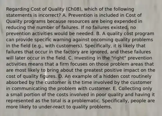 Regarding Cost of Quality (Ch08), which of the following statements is incorrect? A. Prevention is included in Cost of Quality programs because resources are being expended in reducing the number of failures. If no failures existed, no prevention activities would be needed. B. A quality cost program can provide specific warning against oncoming quality problems in the field (e.g., with customers). Specifically, it is likely that failures that occur in the factory are ignored, and these failures will later occur in the field. C. Investing in the "right" prevention activities means that a firm focuses on those problem areas that are most likely to bring about the greatest positive impact on the cost of quality figures. D. An example of a hidden cost routinely absorbed by the customer is the time involved by the customer in communicating the problem with customer. E. Collecting only a small portion of the costs involved in poor quality and having it represented as the total is a problematic. Specifically, people are more likely to under-react to quality problems.