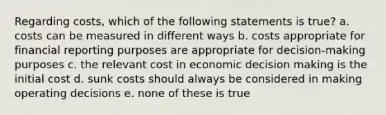 Regarding costs, which of the following statements is true? a. costs can be measured in different ways b. costs appropriate for financial reporting purposes are appropriate for decision-making purposes c. the relevant cost in economic <a href='https://www.questionai.com/knowledge/kuI1pP196d-decision-making' class='anchor-knowledge'>decision making</a> is the initial cost d. sunk costs should always be considered in making operating decisions e. none of these is true