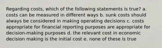 Regarding costs, which of the following statements is true? a. ​costs can be measured in different ways b. ​sunk costs should always be considered in making operating decisions c. ​costs appropriate for financial reporting purposes are appropriate for decision-making purposes d. ​the relevant cost in economic decision making is the initial cost e. ​none of these is true