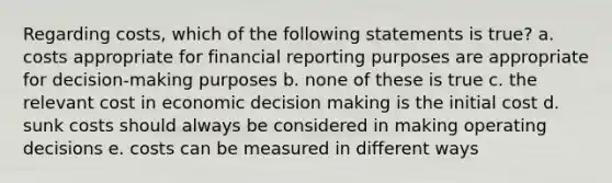 Regarding costs, which of the following statements is true? a. costs appropriate for financial reporting purposes are appropriate for decision-making purposes b. none of these is true c. the relevant cost in economic decision making is the initial cost d. sunk costs should always be considered in making operating decisions e. costs can be measured in different ways