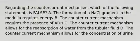 Regarding the countercurrent mechanism, which of the following statements is FALSE? A. The formation of a NaCl gradient in the medulla requires energy B. The counter current mechanism requires the presence of ADH C. The counter current mechanism allows for the reabsorption of water from the tubular fluid D. The counter current mechanism allows for the concentration of urine