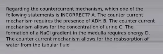 Regarding the countercurrent mechanism, which one of the following statements is INCORRECT? A. The counter current mechanism requires the presence of ADH B. The counter current mechanism allows for the concentration of urine C. The formation of a NaCl gradient in the medulla requires energy D. The counter current mechanism allows for the reabsorption of water from the tubular fluid