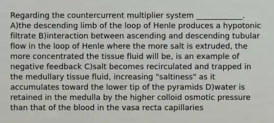 Regarding the countercurrent multiplier system ____________. A)the descending limb of the loop of Henle produces a hypotonic filtrate B)interaction between ascending and descending tubular flow in the loop of Henle where the more salt is extruded, the more concentrated the tissue fluid will be, is an example of negative feedback C)salt becomes recirculated and trapped in the medullary tissue fluid, increasing "saltiness" as it accumulates toward the lower tip of the pyramids D)water is retained in the medulla by the higher colloid osmotic pressure than that of the blood in the vasa recta capillaries