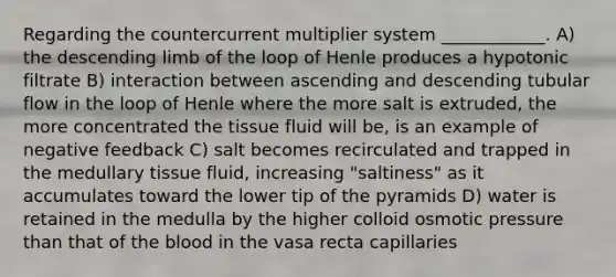 Regarding the countercurrent multiplier system ____________. A) the descending limb of the loop of Henle produces a hypotonic filtrate B) interaction between ascending and descending tubular flow in the loop of Henle where the more salt is extruded, the more concentrated the tissue fluid will be, is an example of negative feedback C) salt becomes recirculated and trapped in the medullary tissue fluid, increasing "saltiness" as it accumulates toward the lower tip of the pyramids D) water is retained in the medulla by the higher colloid osmotic pressure than that of the blood in the vasa recta capillaries