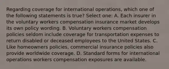 Regarding coverage for international operations, which one of the following statements is true? Select one: A. Each insurer in the voluntary workers compensation insurance market develops its own policy wording. B. Voluntary workers compensation policies seldom include coverage for transportation expenses to return disabled or deceased employees to the United States. C. Like homeowners policies, commercial insurance policies also provide worldwide coverage. D. Standard forms for international operations workers compensation exposures are available.