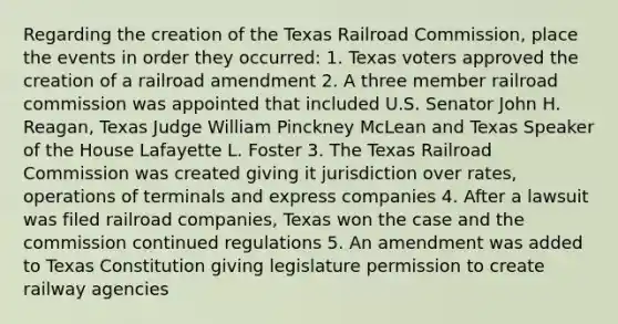 Regarding the creation of the Texas Railroad Commission, place the events in order they occurred: 1. Texas voters approved the creation of a railroad amendment 2. A three member railroad commission was appointed that included U.S. Senator John H. Reagan, Texas Judge William Pinckney McLean and Texas Speaker of the House Lafayette L. Foster 3. The Texas Railroad Commission was created giving it jurisdiction over rates, operations of terminals and express companies 4. After a lawsuit was filed railroad companies, Texas won the case and the commission continued regulations 5. An amendment was added to Texas Constitution giving legislature permission to create railway agencies